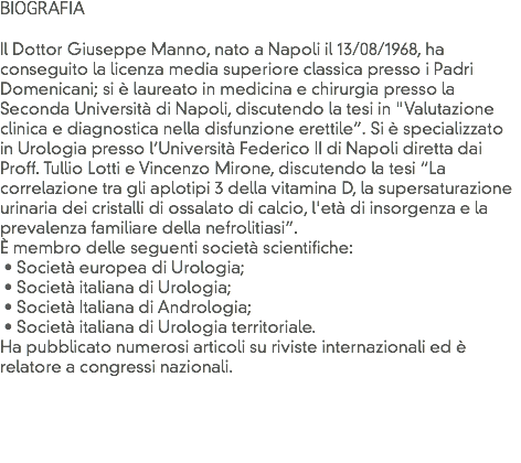 BIOGRAFIA Il Dottor Giuseppe Manno, nato a Napoli il 13/08/1968, ha conseguito la licenza media superiore classica presso i Padri Domenicani; si è laureato in medicina e chirurgia presso la Seconda Università di Napoli, discutendo la tesi in "Valutazione clinica e diagnostica nella disfunzione erettile”. Si è specializzato in Urologia presso l’Università Federico II di Napoli diretta dai Proff. Tullio Lotti e Vincenzo Mirone, discutendo la tesi “La correlazione tra gli aplotipi 3 della vitamina D, la supersaturazione urinaria dei cristalli di ossalato di calcio, l'età di insorgenza e la prevalenza familiare della nefrolitiasi”.
È membro delle seguenti società scientifiche: • Società europea di Urologia; • Società italiana di Urologia; • Società Italiana di Andrologia; • Società italiana di Urologia territoriale.
Ha pubblicato numerosi articoli su riviste internazionali ed è relatore a congressi nazionali.
