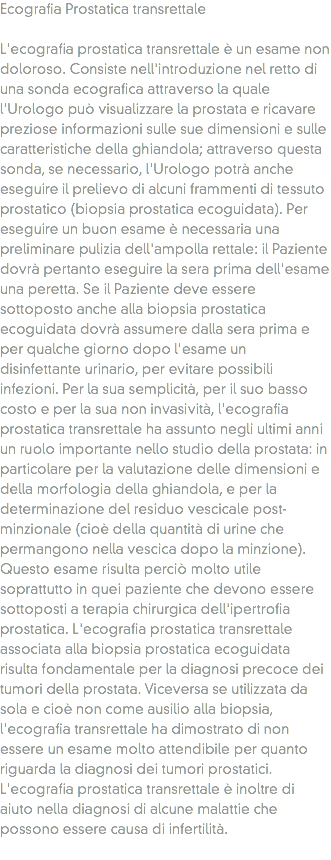 Ecografia Prostatica transrettale L'ecografia prostatica transrettale è un esame non doloroso. Consiste nell'introduzione nel retto di una sonda ecografica attraverso la quale l'Urologo può visualizzare la prostata e ricavare preziose informazioni sulle sue dimensioni e sulle caratteristiche della ghiandola; attraverso questa sonda, se necessario, l'Urologo potrà anche eseguire il prelievo di alcuni frammenti di tessuto prostatico (biopsia prostatica ecoguidata). Per eseguire un buon esame è necessaria una preliminare pulizia dell'ampolla rettale: il Paziente dovrà pertanto eseguire la sera prima dell'esame una peretta. Se il Paziente deve essere sottoposto anche alla biopsia prostatica ecoguidata dovrà assumere dalla sera prima e per qualche giorno dopo l'esame un disinfettante urinario, per evitare possibili infezioni. Per la sua semplicità, per il suo basso costo e per la sua non invasività, l'ecografia prostatica transrettale ha assunto negli ultimi anni un ruolo importante nello studio della prostata: in particolare per la valutazione delle dimensioni e della morfologia della ghiandola, e per la determinazione del residuo vescicale post-minzionale (cioè della quantità di urine che permangono nella vescica dopo la minzione). Questo esame risulta perciò molto utile soprattutto in quei paziente che devono essere sottoposti a terapia chirurgica dell'ipertrofia prostatica. L'ecografia prostatica transrettale associata alla biopsia prostatica ecoguidata risulta fondamentale per la diagnosi precoce dei tumori della prostata. Viceversa se utilizzata da sola e cioè non come ausilio alla biopsia, l'ecografia transrettale ha dimostrato di non essere un esame molto attendibile per quanto riguarda la diagnosi dei tumori prostatici. L'ecografia prostatica transrettale è inoltre di aiuto nella diagnosi di alcune malattie che possono essere causa di infertilità.