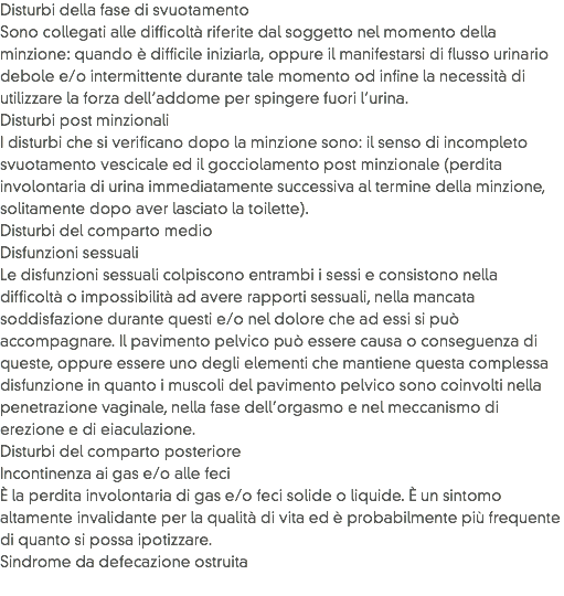 Disturbi della fase di svuotamento
Sono collegati alle difficoltà riferite dal soggetto nel momento della minzione: quando è difficile iniziarla, oppure il manifestarsi di flusso urinario debole e/o intermittente durante tale momento od infine la necessità di utilizzare la forza dell’addome per spingere fuori l’urina.
Disturbi post minzionali
I disturbi che si verificano dopo la minzione sono: il senso di incompleto svuotamento vescicale ed il gocciolamento post minzionale (perdita involontaria di urina immediatamente successiva al termine della minzione, solitamente dopo aver lasciato la toilette).
Disturbi del comparto medio
Disfunzioni sessuali
Le disfunzioni sessuali colpiscono entrambi i sessi e consistono nella difficoltà o impossibilità ad avere rapporti sessuali, nella mancata soddisfazione durante questi e/o nel dolore che ad essi si può accompagnare. Il pavimento pelvico può essere causa o conseguenza di queste, oppure essere uno degli elementi che mantiene questa complessa disfunzione in quanto i muscoli del pavimento pelvico sono coinvolti nella penetrazione vaginale, nella fase dell’orgasmo e nel meccanismo di erezione e di eiaculazione.
Disturbi del comparto posteriore
Incontinenza ai gas e/o alle feci
È la perdita involontaria di gas e/o feci solide o liquide. È un sintomo altamente invalidante per la qualità di vita ed è probabilmente più frequente di quanto si possa ipotizzare.
Sindrome da defecazione ostruita
