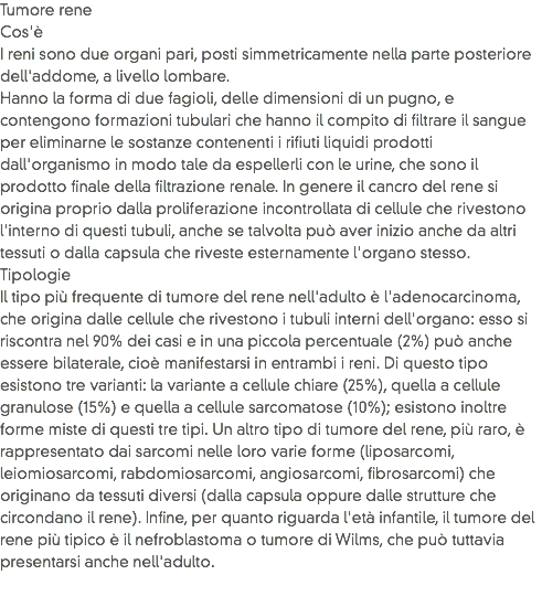 Tumore rene
Cos'è
I reni sono due organi pari, posti simmetricamente nella parte posteriore dell'addome, a livello lombare.
Hanno la forma di due fagioli, delle dimensioni di un pugno, e contengono formazioni tubulari che hanno il compito di filtrare il sangue per eliminarne le sostanze contenenti i rifiuti liquidi prodotti dall'organismo in modo tale da espellerli con le urine, che sono il prodotto finale della filtrazione renale. In genere il cancro del rene si origina proprio dalla proliferazione incontrollata di cellule che rivestono l'interno di questi tubuli, anche se talvolta può aver inizio anche da altri tessuti o dalla capsula che riveste esternamente l'organo stesso.
Tipologie
Il tipo più frequente di tumore del rene nell'adulto è l'adenocarcinoma, che origina dalle cellule che rivestono i tubuli interni dell'organo: esso si riscontra nel 90% dei casi e in una piccola percentuale (2%) può anche essere bilaterale, cioè manifestarsi in entrambi i reni. Di questo tipo esistono tre varianti: la variante a cellule chiare (25%), quella a cellule granulose (15%) e quella a cellule sarcomatose (10%); esistono inoltre forme miste di questi tre tipi. Un altro tipo di tumore del rene, più raro, è rappresentato dai sarcomi nelle loro varie forme (liposarcomi, leiomiosarcomi, rabdomiosarcomi, angiosarcomi, fibrosarcomi) che originano da tessuti diversi (dalla capsula oppure dalle strutture che circondano il rene). Infine, per quanto riguarda l'età infantile, il tumore del rene più tipico è il nefroblastoma o tumore di Wilms, che può tuttavia presentarsi anche nell'adulto.
