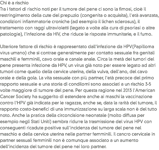 Chi è a rischio
Tra i fattori di rischio noti per il tumore del pene ci sono la fimosi, cioè il restringimento della cute del prepuzio (congenita o acquisita), l'età avanzata, condizioni infiammatorie croniche (ad esempio il lichen sclerosus), il trattamento con raggi ultravioletti (legato a volte alla cura di psoriasi o altre patologie), l'infezione da HIV, che riduce le risposte immunitarie, e il fumo.  Ulteriore fattore di rischio è rappresentato dall'infezione da HPV(Papilloma virus umano) che si contrae generalmente per contatto sessuale fra genitali maschili e femminili, cavo orale e canale anale. Circa la metà dei tumori del pene presenta infezione da HPV, un virus già noto per essere legato ad altri tumori come quello della cervice uterina, della vulva, dell'ano, del cavo orale e della gola. La vita sessuale con più partner, l'età precoce del primo rapporto sessuale e una storia di condilomi sono associati a un rischio 3-5 volte maggiore di tumore del pene. Per questa ragione nel 2013 l'American Cancer Society ha suggerito di estendere anche ai maschi la vaccinazione contro l'HPV già indicata per le ragazze, anche se, data la rarità del tumore, il rapporto costo-benefici di una immunizzazione su larga scala non è del tutto noto. Anche la pratica della circoncisione neonatale (molto diffusa per esempio negli Stati Uniti) sembra ridurre la trasmissione del virus HPV con conseguenti ricadute positive sull'incidenza del tumore del pene nel maschio e della cervice uterina nelle partner femminili. Il cancro cervicale in partner sessuali femminili non è comunque associato a un aumento dell'incidenza del tumore del pene nei loro partner.