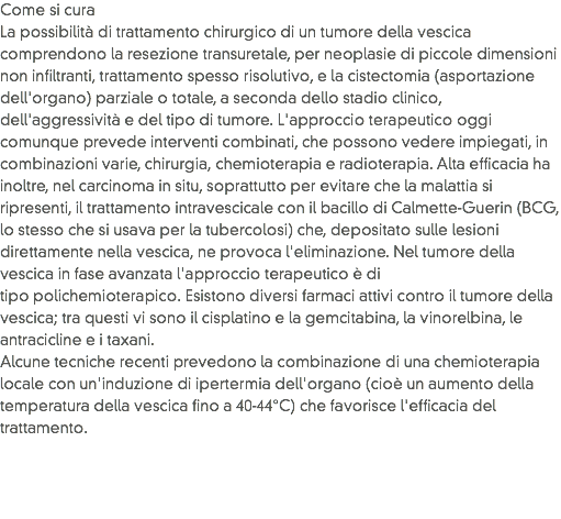 Come si cura
La possibilità di trattamento chirurgico di un tumore della vescica comprendono la resezione transuretale, per neoplasie di piccole dimensioni non infiltranti, trattamento spesso risolutivo, e la cistectomia (asportazione dell'organo) parziale o totale, a seconda dello stadio clinico, dell'aggressività e del tipo di tumore. L'approccio terapeutico oggi comunque prevede interventi combinati, che possono vedere impiegati, in combinazioni varie, chirurgia, chemioterapia e radioterapia. Alta efficacia ha inoltre, nel carcinoma in situ, soprattutto per evitare che la malattia si ripresenti, il trattamento intravescicale con il bacillo di Calmette-Guerin (BCG, lo stesso che si usava per la tubercolosi) che, depositato sulle lesioni direttamente nella vescica, ne provoca l'eliminazione. Nel tumore della vescica in fase avanzata l'approccio terapeutico è di tipo polichemioterapico. Esistono diversi farmaci attivi contro il tumore della vescica; tra questi vi sono il cisplatino e la gemcitabina, la vinorelbina, le antracicline e i taxani. Alcune tecniche recenti prevedono la combinazione di una chemioterapia locale con un'induzione di ipertermia dell'organo (cioè un aumento della temperatura della vescica fino a 40-44°C) che favorisce l'efficacia del trattamento.
