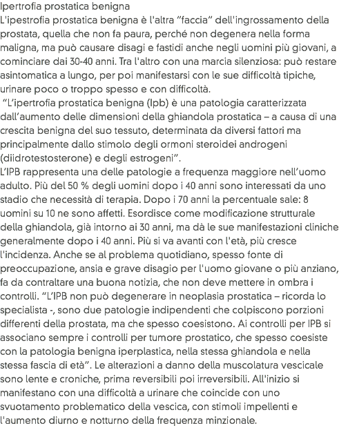 Ipertrofia prostatica benigna
L'ipestrofia prostatica benigna è l'altra “faccia” dell'ingrossamento della prostata, quella che non fa paura, perché non degenera nella forma maligna, ma può causare disagi e fastidi anche negli uomini più giovani, a cominciare dai 30-40 anni. Tra l'altro con una marcia silenziosa: può restare asintomatica a lungo, per poi manifestarsi con le sue difficoltà tipiche, urinare poco o troppo spesso e con difficoltà. “L’ipertrofia prostatica benigna (Ipb) è una patologia caratterizzata dall’aumento delle dimensioni della ghiandola prostatica – a causa di una crescita benigna del suo tessuto, determinata da diversi fattori ma principalmente dallo stimolo degli ormoni steroidei androgeni (diidrotestosterone) e degli estrogeni”.
L’IPB rappresenta una delle patologie a frequenza maggiore nell’uomo adulto. Più del 50 % degli uomini dopo i 40 anni sono interessati da uno stadio che necessità di terapia. Dopo i 70 anni la percentuale sale: 8 uomini su 10 ne sono affetti. Esordisce come modificazione strutturale della ghiandola, già intorno ai 30 anni, ma dà le sue manifestazioni cliniche generalmente dopo i 40 anni. Più si va avanti con l'età, più cresce l'incidenza. Anche se al problema quotidiano, spesso fonte di preoccupazione, ansia e grave disagio per l'uomo giovane o più anziano, fa da contraltare una buona notizia, che non deve mettere in ombra i controlli. “L’IPB non può degenerare in neoplasia prostatica – ricorda lo specialista -, sono due patologie indipendenti che colpiscono porzioni differenti della prostata, ma che spesso coesistono. Ai controlli per IPB si associano sempre i controlli per tumore prostatico, che spesso coesiste con la patologia benigna iperplastica, nella stessa ghiandola e nella stessa fascia di età”. Le alterazioni a danno della muscolatura vescicale sono lente e croniche, prima reversibili poi irreversibili. All'inizio si manifestano con una difficoltà a urinare che coincide con uno svuotamento problematico della vescica, con stimoli impellenti e l'aumento diurno e notturno della frequenza minzionale. 