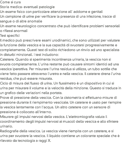 Come si cura
Storia medica- eventuali patologie
Un esame fisico con particolare attenzione all' addome e genitali
Un campione di urine per verificare la presenza di una infezione, tracce di sangue o di altre anomalie
Un esame neurologico concentrato che può identificare problemi sensoriali o riflessi anormali
Test specifici
Il medico può prescrivere esami urodinamici, che sono utilizzati per valutare la funzione della vescica e la sua capacità di svuotarsi progressivamente e completamente. Questi test di solito richiedono un rinvio ad uno specialista in disturbi minzionali. I test includono:
Catetere. Quando si sperimenta incontinenza urinaria, la vescica non si svuota completamente. L'urina restante può causare sintomi identici ad una vescica iperattiva. Per misurare l'urina residua si utilizza, un tubo sottile che viene fatto passare attraverso l'uretra e nella vescica. Il catetere drena l'urina residua, che può essere misurata.
Ciclo di misura del flusso di urina. Un flussimetro è un dispositivo in cui si urina per misurare il volume e la velocità della minzione. Questo si traduce in un grafico delle variazioni nella portata.
Prove di pressione della vescica. Con la cistometria si effettuano misure di pressione durante il riempimento vescicale. Un catetere è usato per riempire la vescica lentamente con l'acqua. Un altro catetere con un sensore di pressione è collocato all'interno.
Misurare gli impulsi nervosi della vescica. L'elettromiografia valuta il coordinamento degli impulsi nervosi ai muscoli della vescica e allo sfintere urinario.
Radiografie della vescica. La vescica viene riempita con un catetere, e si urina per svuotare la vescica. Il liquido contiene un colorante speciale che è rilevato da tecnologia a raggi X.
