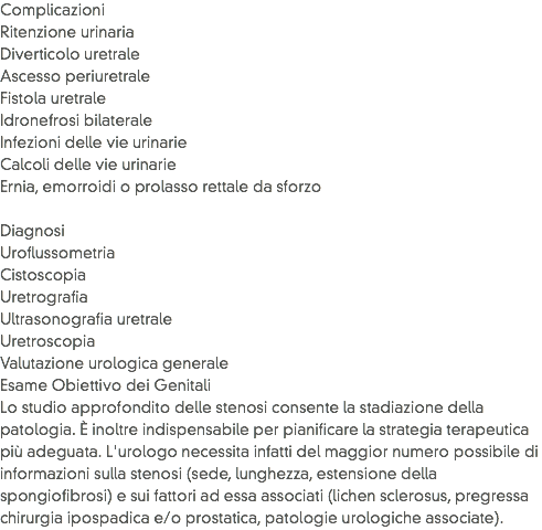 Complicazioni
Ritenzione urinaria
Diverticolo uretrale
Ascesso periuretrale
Fistola uretrale
Idronefrosi bilaterale
Infezioni delle vie urinarie
Calcoli delle vie urinarie
Ernia, emorroidi o prolasso rettale da sforzo Diagnosi
Uroflussometria
Cistoscopia
Uretrografia
Ultrasonografia uretrale
Uretroscopia
Valutazione urologica generale
Esame Obiettivo dei Genitali
Lo studio approfondito delle stenosi consente la stadiazione della patologia. È inoltre indispensabile per pianificare la strategia terapeutica più adeguata. L'urologo necessita infatti del maggior numero possibile di informazioni sulla stenosi (sede, lunghezza, estensione della spongiofibrosi) e sui fattori ad essa associati (lichen sclerosus, pregressa chirurgia ipospadica e/o prostatica, patologie urologiche associate).