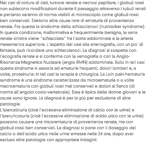Nei casi di rottura di cisti, tumore renale e necrosi papillare, i globuli rossi non subiscono modificazioni durante il passaggio attraverso i tubuli renali e pertanto saranno di norma visibili al microscopio come globuli rossi ben conservati. Esistono altre cause rare di ematuria di provenienza renale. Fra questa la sindorme dello schiaccianoci (nutcracker syndrome). In questa condizione, malformativa e frequentmente benigna, la vena renale sinistra viene "schiacciata" fra l'aorta addominale e la arteria mesenterica superiore. L'aspetto dei vasi alla arteriografia, con un po' di fantasia, può ricordare uno schiaccianoci. La diagnosi si sospetta con l'ecografia renale e si conferma con la venografia o con la Angio-Risonanza Magnetica Nucleare (angio RMN) addominale. Solo in rari casi questa sindrome si associa ad ematurie frequenti, dolori lombari e, a volte, proteinuria: in tali casi la terapia è chirurgica. La Loin pain-hematuria syndrome è una sindrome caratterizzata da microematuria o a volte macroematuria con globuli rossi mal conservati e dolori al fianco (di norma all'angolo costo-vertebrale). Essa è tipica delle donne giovani e le cause sono ignote. La diagnosi è per lo più per esclusione di altre patologie.
L'ipercalciuria (cioè l'eccessiva eliminazione di calcio con le urine) e l'iperuricosuria (cioè l'eccessiva eliminazione di acido urico con le urine) possono causare una micorematuria di provenienza renale, ma con globuli rossi ben conservati. La diagnosi si pone con il dosaggio del calcio o dell'acido urico nelle urine emesse nelle 24 ore, dopo aver escluso altre patologie con appropriate indagini.