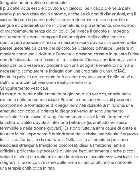 Sanguinamento pelvico e ureterale
Il più delle volte esso è dovuto a un calcolo. Se il calcolo è nella pelvi renale può non dare alcun sintomo, anche se di grandi dimensioni, ma il suo attrito con la parete pelvica spesso determina piccole perdite di sangue evidenziabili come microematuria, o più raramente, con episodi di macroematuria senza dolori colici. Se invece il calcolo si impegna nell'uretere di norma compare il dolore tipico della colica renale e questo può associarsi a micro o macroematura dovuta alla lesione della parete ureterale da parte del calcolo. Se il calcolo ostruisce l'uretere in maniera completa il dolore e l'ematuria possono cessare in quanto l'urina non defluisce dal rene "ostruito" dal calcolo. Questa condizione, a volte insidiosa, può essere evidenziata con una ecografia renale, di norma è necessario completare le indagini con una urografia o una uroTAC.
Ematuria pelvica od ureterale può essere dovuta a tumori della pelvi o dell'uretere, che tuttavia sono relativamente rari.
Sanguinamento vescicale
La maggior parte delle ematurie originano dalla vescica, specie nelle donne e nelle persone anziane. Poiché le ematurie vescicali possono comportare la formazione di coaguli eliminati durante la minzione, una ematuria con coaguli orienta la diagnosi verso un sanguinamento vescicale. Fra le cause di sanguinamento vescicale la più frequente è la cistite, di solito dovuta a infezione batterica (soprattutto nel sesso femminile e nelle donne giovani). Esistono tuttavia altre cause di cistite e fra tutte la più importante è la sindrome della cistite interstiziale. Seguono le cistiti da farmaci e da radiazioni. Nella cistite all'ematuria possono associarsi stranguria (minzione dolorosa), disuria (minzione lenta e difficile), pollachiuria (necessità di urinare frequentemente anche piccoli volumi di urina) e a volte minzione imperiosa e incontinenza vescicale. La diagnosi si pone con l’esame delle urine e l'urinocoltura che consente una terapia antibiotica mirata. 