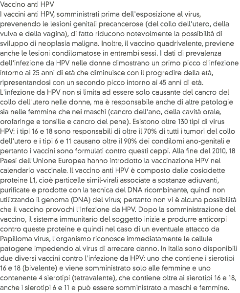 Vaccino anti HPV
I vaccini anti HPV, somministrati prima dell'esposizione al virus, prevenendo le lesioni genitali precancerose (del collo dell'utero, della vulva e della vagina), di fatto riducono notevolmente la possibilità di sviluppo di neoplasia maligna. Inoltre, il vaccino quadrivalente, previene anche le lesioni condilomatose in entrambi sessi. I dati di prevalenza dell'infezione da HPV nelle donne dimostrano un primo picco d'infezione intorno ai 25 anni di età che diminuisce con il progredire della età, ripresentandosi con un secondo picco intorno ai 45 anni di età. L'infezione da HPV non si limita ad essere solo causante del cancro del collo dell'utero nelle donne, ma è responsabile anche di altre patologie sia nelle femmine che nei maschi (cancro dell'ano, della cavità orale, orofaringe e tonsille e cancro del pene). Esistono oltre 130 tipi di virus HPV: i tipi 16 e 18 sono responsabili di oltre il 70% di tutti i tumori del collo dell'utero e i tipi 6 e 11 causano oltre il 90% dei condilomi ano-genitali e pertanto i vaccini sono formulati contro questi ceppi. Alla fine del 2010, 18 Paesi dell'Unione Europea hanno introdotto la vaccinazione HPV nel calendario vaccinale. Il vaccino anti HPV è composto dalle cosiddette proteine L1, cioè particelle simil-virali associate a sostanze adiuvanti, purificate e prodotte con la tecnica del DNA ricombinante, quindi non utilizzando il genoma (DNA) del virus; pertanto non vi è alcuna possibilità che il vaccino provochi l'infezione da HPV. Dopo la somministrazione del vaccino, il sistema immunitario del soggetto inizia a produrre anticorpi contro queste proteine e quindi nel caso di un eventuale attacco da Papilloma virus, l'organismo riconosce immediatamente le cellule patogene impedendo al virus di arrecare danno. In Italia sono disponibili due diversi vaccini contro l'infezione da HPV: uno che contiene i sierotipi 16 e 18 (bivalente) e viene somministrato solo alle femmine e uno contenente 4 sierotipi (tetravalente), che contiene oltre ai sierotipi 16 e 18, anche i sierotipi 6 e 11 e può essere somministrato a maschi e femmine. 