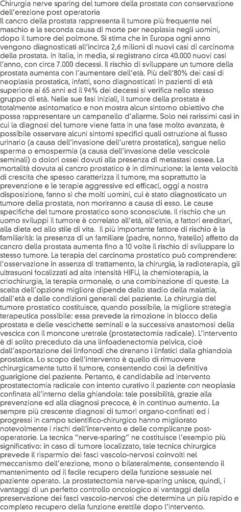 Chirurgia nerve sparing del tumore della prostata con conservazione dell’erezione post operatoria
Il cancro della prostata rappresenta il tumore più frequente nel maschio e la seconda causa di morte per neoplasia negli uomini, dopo il tumore del polmone. Si stima che in Europa ogni anno vengono diagnosticati all’incirca 2,6 milioni di nuovi casi di carcinoma della prostata. In Italia, in media, si registrano circa 40.000 nuovi casi l’anno, con circa 7.000 decessi. Il rischio di sviluppare un tumore della prostata aumenta con l’aumentare dell’età. Più dell’80% dei casi di neoplasia prostatica, infatti, sono diagnosticati in pazienti di età superiore ai 65 anni ed il 94% dei decessi si verifica nello stesso gruppo di età. Nelle sue fasi iniziali, il tumore della prostata è totalmente asintomatico e non mostra alcun sintomo obiettivo che possa rappresentare un campanello d’allarme. Solo nei rarissimi casi in cui la diagnosi del tumore viene fatta in una fase molto avanzata, è possibile osservare alcuni sintomi specifici quali ostruzione al flusso urinario (a causa dell’invasione dell’uretra prostatica), sangue nello sperma o emospermia (a causa dell’invasione delle vescicole seminali) o dolori ossei dovuti alla presenza di metastasi ossee. La mortalità dovuta al cancro prostatico è in diminuzione: la lenta velocità di crescita che spesso caratterizza il tumore, ma soprattutto la prevenzione e le terapie aggressive ed efficaci, oggi a nostra disposizione, fanno sì che molti uomini, cui è stato diagnosticato un tumore della prostata, non moriranno a causa di esso. Le cause specifiche del tumore prostatico sono sconosciute. Il rischio che un uomo sviluppi il tumore è correlato all’età, all’etnia, a fattori ereditari, alla dieta ed allo stile di vita. Il più importante fattore di rischio è la familiarità: la presenza di un familiare (padre, nonno, fratello) affetto da cancro della prostata aumenta fino a 10 volte il rischio di sviluppare lo stesso tumore. La terapia del carcinoma prostatico può comprendere: l’osservazione in assenza di trattamento, la chirurgia, la radioterapia, gli ultrasuoni focalizzati ad alta intensità HIFU, la chemioterapia, la criochirurgia, la terapia ormonale, o una combinazione di queste. La scelta dell’opzione migliore dipende dallo stadio della malattia, dall’età e dalle condizioni generali del paziente. La chirurgia del tumore prostatico costituisce, quando possibile, la migliore strategia terapeutica possibile: essa prevede la rimozione in blocco della prostata e delle vescichette seminali e la successiva anastomosi della vescica con il moncone uretrale (prostatectomia radicale). L’intervento è di solito preceduto da una linfoadenectomia pelvica, cioè dall’asportazione dei linfonodi che drenano i linfatici dalla ghiandola prostatica. Lo scopo dell’intervento è quello di rimuovere chirurgicamente tutto il tumore, consentendo così la definitiva guarigione del paziente. Pertanto, è candidabile ad intervento prostatectomia radicale con intento curativo il paziente con neoplasia confinata all’interno della ghiandola: tale possibilità, grazie alla prevenzione ed alla diagnosi precoce, è in continuo aumento. La sempre più crescente diagnosi di tumori organo-confinati ed i progressi in campo scientifico-chirurgico hanno migliorato notevolmente i rischi dell’intervento e delle complicanze post-operatorie. La tecnica “nerve-sparing” ne costituisce l’esempio più significativo: in caso di tumore localizzato, tale tecnica chirurgica prevede il risparmio dei fasci vascolo-nervosi coinvolti nel meccanismo dell’erezione, mono o bilateralmente, consentendo il mantenimento od il facile recupero della funzione sessuale nel paziente operato. La prostatectomia nerve-sparing unisce, quindi, i vantaggi di un perfetto controllo oncologico ai vantaggi della preservazione dei fasci vascolo-nervosi che determina un più rapido e completo recupero della funzione erettile dopo l’intervento.