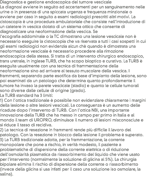 Diagnostica e gestione endoscopica del tumore vescicale
La diagnosi avviene in seguito ad accertamenti per un sanguinamento nelle urine o in presenza di una spiccata urgenza e frequenza minzionale o avviene per caso in seguito a esami radiologici prescritti altri motivi. La cistoscopia è una procedura ambulatoriale che consiste nell’introduzione di un catetere in vescica dotato di un sistema ottico che consente di diagnosticare una neoformazione della vescica. Se l’ecografia addominale o la TC dimostrano una lesione vescicale non è necessario eseguire la cistoscopia che va riservata a tutti i casi sospetti in cui gli esami radiologici non evidenzia alcun chè quando è dimostrata una neoformazione vescicale è necessario procedere alla rimozione endoscopica della stessa. Si tratta di un intervento chirurgico endoscopico, trans uretrale, in inglese TURB, che ha scopo bioptico e curativo. La TURB è eseguita usualmente con una tecnica di frammentazione della neoformazione sino ad arrivare al tessuto muscolare della vescica. I frammenti, separando parte esotifica da base d’impianto della lesione, sono poi esaminati da un patologo che determina quanto profondamente il tumore ha invaso la parete vescicale (stadio) e quanto le cellule tumorali sono diverse dalle cellule di origine (grado).
La TURB standard ha 3 limiti:
1) Con l’ottica tradizionale è possibile non evidenziare chiaramente i margini della lesione o altre lesioni vescicali. La conseguenza è un aumento delle ricadute dopo l’intervento di TURB. Con l’ottica NBI, una importante innovazione della TURB che ha messo in campo per primo in Italia e al mondo il team di UROPRO, diminuisce il numero di lesioni misconosciute e si riduce il tasso di recidiva.
2) La tecnica di resezione in frammenti rende più difficile il lavoro del patologo. Con la resezione in blocco della lesione il problema è superato.
3) La TURB tradizionale adotta, per la frammentazione, la corrente monopolare che pone a rischio, in verità modesto, il paziente a problematiche di dispersione della corrente elettrica o di riduzione dell’osmolarità plasmatica da riassorbimento del liquido che viene usato per l’intervento (normalmente la soluzione di glicina al 5%). La chirurgia bipolare elimina il rischio di dispersione della corrente o riassorbimento (invece della glicina si usa infatti per il caso una soluzione iso osmolare, la salina).