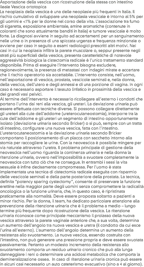 Asportazione della vescica con ricostruzione della stessa con intestino ileale Vescica ortotopica
La neoplasia della vescica è una delle neoplasie più frequenti in Italia. Il rischio cumulativo di sviluppare una neoplasia vescicale è intorno al 5% per gli uomini e <1% per le donne nel corso della vita. L’associazione tra fumo di sigaretta, esposizione ambientale, amine aromatiche (contenute in coloranti che sono attualmente banditi in Italia) e tumore vescicale è molto forte. La diagnosi avviene in seguito ad accertamenti per un sanguinamento nelle urine o in presenza di una spiccata urgenza e frequenza minzionale o avviene per caso in seguito a esami radiologici prescritti altri motivi. Nei casi in cui la neoplasia infiltra la parete muscolare o, seppur presente negli strati più superficiali della vescica, presenta caratteristiche di notevole aggressività biologica la cistectomia radicale è l’unico trattamento standard disponibile. Prima di eseguire l’intervento bisogna escludere, ragionevolmente, la presenza di metastasi con indagini mirate e accertare che il rischio operatorio sia accettabile. L’intervento consiste, nell’uomo, nell’asportazione di vescica, prostata, vescicole seminali e, nella donna, della vescica, dell’utero e degli annessi e di una porzione di vagina. In ogni caso è necessario asportare il tessuto linfatico in prossimità della vescica e dei grandi vasi pelvici.
Al termine dell’intervento è necessario ricollegare all’esterno i condotti che portano l’urina dai reni alla vescica, gli ureteri. La deviazione urinaria può essere effettuata con tecniche diverse. Si possono collegare direttamente gli ureteri alla cute dell’addome (ureterocutaneostomia), interporre tra la cute dell’addome e gli ureteri un segmento di intestino opportunamente isolato (deviazione urinaria secondo Bricker) o si può, sempre con un tratta di intestino, configurare una nuova vescica, fatta con l’intestino. L’ureterocutaneostomia e la deviazione urinaria secondo Bricker comportano il posizionamento di un placca con sacchetto intorno alla stomia per raccogliere le urine. Con la neovescica è possibile mingere per via naturale attraverso l’uretra. Il problema principale di gestione della neovescica nell’uomo riguarda la continenza urinaria e nella donna la ritenzione urinaria, ovvero nell’impossibilità a svuotare completamente la neovescica con tutto ciò che ne consegue. In entrambi i sessi la vita sessuale è infine decisamente compromessa. Per l’uomo è stata implementata una tecnica di cistectomia radicale eseguita con risparmio delle vescicole seminali e della parte posteriore della prostata. La tecnica, definita “potency sparing cystectomy”, consente di preservare la funzione erettine nella maggior parte degli uomini senza compromettere la radicalità oncologica o la funzione urinaria, che, in questo caso, è ripristinata praticamente alla normalità. Deve essere proposta soltanto a pazienti a minor rischio. Per la donna, il team, ha dedicato particolare attenzione alla prevenzione della ritenzione urinaria che è il problema a medio – lungo termine più frequente dopo ricostruzione della vescica. La ritenzione urinaria riconosce come principale meccanismo il prolasso della nuova vescica attraverso la parete vaginale anteriore che, a sua volta, determina un aumento dell’angolo tra nuova vescica e uretra (il condotto da cui esce l’urina all’esterno). L’aumento dell’angolo determina un aumento della resistenza allo svuotamento. La nuova vescica, essendo costruita con l’intestino, non può generare una pressione propria e deve essere svuotata passivamente. Pertanto un modesto incremento della resistenza allo svuotamento comporta un residuo urinario cronico che può alla lunga danneggiare i reni o determinare una acidosi metabolica che comporta la demineralizzazione ossea. In caso di ritenzione urinaria cronica può essere in alcuni casi necessario un auto cateterismo evacuativo (sino a 4 al giorno).