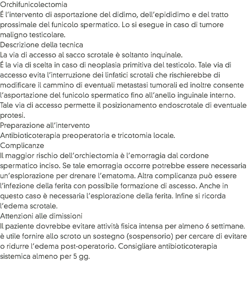 Orchifunicolectomia
É l’intervento di asportazione del didimo, dell’epididimo e del tratto prossimale del funicolo spermatico. Lo si esegue in caso di tumore maligno testicolare.
Descrizione della tecnica
La via di accesso al sacco scrotale è soltanto inquinale.
É la via di scelta in caso di neoplasia primitiva del testicolo. Tale via di accesso evita l’interruzione dei linfatici scrotali che rischierebbe di modificare il cammino di eventuali metastasi tumorali ed inoltre consente l’asportazione del funicolo spermatico fino all’anello inguinale interno. Tale via di accesso permette il posizionamento endoscrotale di eventuale protesi.
Preparazione all’intervento
Antibioticoterapia preoperatoria e tricotomia locale.
Complicanze
Il maggior rischio dell’orchiectomia è l’emorragia dal cordone spermatico inciso. Se tale emorragia occorre potrebbe essere necessaria un’esplorazione per drenare l’ematoma. Altra complicanza può essere l’infezione della ferita con possibile formazione di ascesso. Anche in questo caso è necessaria l’esplorazione della ferita. Infine si ricorda l’edema scrotale.
Attenzioni alle dimissioni
Il paziente dovrebbe evitare attività fisica intensa per almeno 6 settimane. è utile fornire allo scroto un sostegno (sospensorio) per cercare di evitare o ridurre l’edema post-operatorio. Consigliare antibioticoterapia sistemica almeno per 5 gg. 