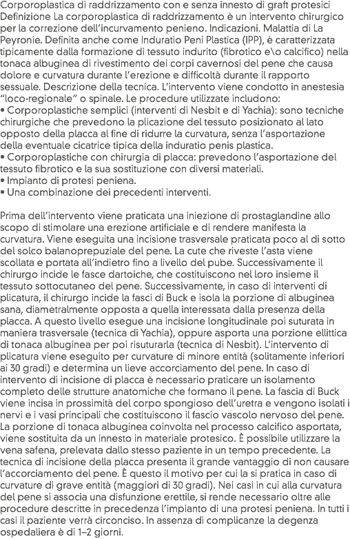 Corporoplastica di raddrizzamento con e senza innesto di graft protesici
Definizione La corporoplastica di raddrizzamento è un intervento chirurgico per la correzione dell’incurvamento penieno. Indicazioni. Malattia di La Peyronie. Definita anche come Induratio Peni Plastica (IPP), è caratterizzata tipicamente dalla formazione di tessuto indurito (fibrotico e\o calcifico) nella tonaca albuginea di rivestimento dei corpi cavernosi del pene che causa dolore e curvatura durante l’erezione e difficoltà durante il rapporto sessuale. Descrizione della tecnica. L’intervento viene condotto in anestesia “loco-regionale” o spinale. Le procedure utilizzate includono: • Corporoplastiche semplici (interventi di Nesbit e di Yachia): sono tecniche chirurgiche che prevedono la plicazione del tessuto posizionato al lato opposto della placca al fine di ridurre la curvatura, senza l’asportazione della eventuale cicatrice tipica della induratio penis plastica. • Corporoplastiche con chirurgia di placca: prevedono l’asportazione del tessuto fibrotico e la sua sostituzione con diversi materiali.
• Impianto di protesi peniena.
• Una combinazione dei precedenti interventi. Prima dell’intervento viene praticata una iniezione di prostaglandine allo scopo di stimolare una erezione artificiale e di rendere manifesta la curvatura. Viene eseguita una incisione trasversale praticata poco al di sotto del solco balanoprepuziale del pene. La cute che riveste l’asta viene scollata e portata all’indietro fino a livello del pube. Successivamente il chirurgo incide le fasce dartoiche, che costituiscono nel loro insieme il tessuto sottocutaneo del pene. Successivamente, in caso di interventi di plicatura, il chirurgo incide la fasci di Buck e isola la porzione di albuginea sana, diametralmente opposta a quella interessata dalla presenza della placca. A questo livello esegue una incisione longitudinale poi suturata in maniera trasversale (tecnica di Yachia), oppure asporta una porzione ellittica di tonaca albuginea per poi risuturarla (tecnica di Nesbit). L’intervento di plicatura viene eseguito per curvature di minore entità (solitamente inferiori ai 30 gradi) e determina un lieve accorciamento del pene. In caso di intervento di incisione di placca è necessario praticare un isolamento completo delle strutture anatomiche che formano il pene. La fascia di Buck viene incisa in prossimità del corpo spongioso dell’uretra e vengono isolati i nervi e i vasi principali che costituiscono il fascio vascolo nervoso del pene. La porzione di tonaca albuginea coinvolta nel processo calcifico asportata, viene sostituita da un innesto in materiale protesico. È possibile utilizzare la vena safena, prelevata dallo stesso paziente in un tempo precedente. La tecnica di incisione della placca presenta il grande vantaggio di non causare l’accorciamento del pene. È questo il motivo per cui la si pratica in caso di curvature di grave entità (maggiori di 30 gradi). Nei casi in cui alla curvatura del pene si associa una disfunzione erettile, si rende necessario oltre alle procedure descritte in precedenza l’impianto di una protesi peniena. In tutti i casi il paziente verrà circonciso. In assenza di complicanze la degenza ospedaliera è di 1–2 giorni.