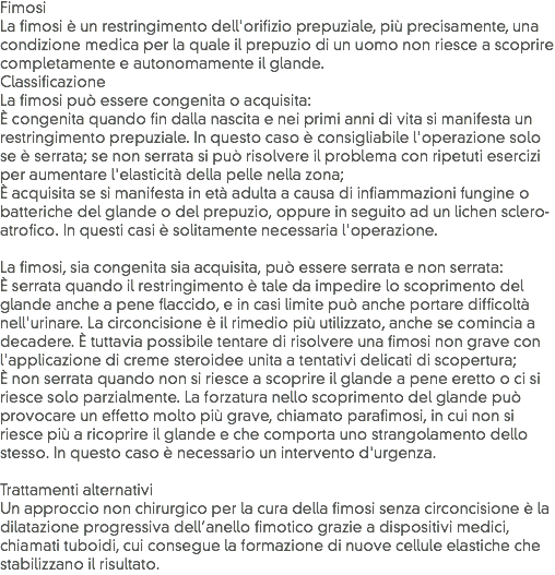 Fimosi
La fimosi è un restringimento dell'orifizio prepuziale, più precisamente, una condizione medica per la quale il prepuzio di un uomo non riesce a scoprire completamente e autonomamente il glande.
Classificazione
La fimosi può essere congenita o acquisita:
È congenita quando fin dalla nascita e nei primi anni di vita si manifesta un restringimento prepuziale. In questo caso è consigliabile l'operazione solo se è serrata; se non serrata si può risolvere il problema con ripetuti esercizi per aumentare l'elasticità della pelle nella zona;
È acquisita se si manifesta in età adulta a causa di infiammazioni fungine o batteriche del glande o del prepuzio, oppure in seguito ad un lichen sclero-atrofico. In questi casi è solitamente necessaria l'operazione. La fimosi, sia congenita sia acquisita, può essere serrata e non serrata:
È serrata quando il restringimento è tale da impedire lo scoprimento del glande anche a pene flaccido, e in casi limite può anche portare difficoltà nell'urinare. La circoncisione è il rimedio più utilizzato, anche se comincia a decadere. È tuttavia possibile tentare di risolvere una fimosi non grave con l'applicazione di creme steroidee unita a tentativi delicati di scopertura;
È non serrata quando non si riesce a scoprire il glande a pene eretto o ci si riesce solo parzialmente. La forzatura nello scoprimento del glande può provocare un effetto molto più grave, chiamato parafimosi, in cui non si riesce più a ricoprire il glande e che comporta uno strangolamento dello stesso. In questo caso è necessario un intervento d'urgenza. Trattamenti alternativi
Un approccio non chirurgico per la cura della fimosi senza circoncisione è la dilatazione progressiva dell’anello fimotico grazie a dispositivi medici, chiamati tuboidi, cui consegue la formazione di nuove cellule elastiche che stabilizzano il risultato.