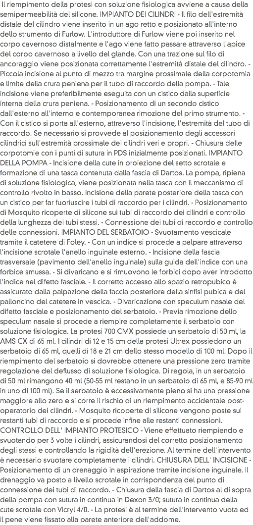 &nbsp;Il riempimento della protesi con soluzione fisiologica avviene a causa della semipermeabilità del silicone. IMPIANTO DEI CILINDRI - Il filo dell'estremità distale del cilindro viene inserito in un ago retto e posizionato all'interno dello strumento di Furlow. L'introduttore di Furlow viene poi inserito nel corpo cavernoso distalmente e l'ago viene fatto passare attraverso l'apice del corpo cavernoso a livello del glande. Con una trazione sul filo di ancoraggio viene posizionata correttamente l'estremità distale del cilindro. - Piccola incisione al punto di mezzo tra margine prossimale della corpotomia e limite della crura peniena per il tubo di raccordo della pompa. - Tale incisione viene preferibilmente eseguita con un cistico dalla superficie interna della crura peniena. - Posizionamento di un secondo cistico dall'esterno all'interno e contemporanea rimozione del primo strumento. - Con il cistico si porta all'esterno, attraverso l'incisione, l'estremità del tubo di raccordo. Se necessario si provvede al posizionamento degli accessori cilindrici sull'estremità prossimale dei cilindri veri e propri. - Chiusura delle corpotomie con i punti di sutura in PDS inizialmente posizionati. IMPIANTO DELLA POMPA - Incisione della cute in proiezione del setto scrotale e formazione di una tasca contenuta dalla fascia di Dartos. La pompa, ripiena di soluzione fisiologica, viene posizionata nella tasca con il meccanismo di controllo rivolto in basso. Incisione della parete posteriore della tasca con un cistico per far fuoriuscire i tubi di raccordo per i cilindri. - Posizionamento di Mosquito ricoperte di silicone sui tubi di raccordo dei cilindri e controllo della lunghezza dei tubi stessi. - Connessione dei tubi di raccordo e controllo delle connessioni. IMPIANTO DEL SERBATOIO - Svuotamento vescicale tramite il catetere di Foley. - Con un indice si procede a palpare attraverso l'incisione scrotale l'anello inguinale esterno. - Incisione della fascia trasversale (pavimento dell'anello inguinale) sulla guida dell'indice con una forbice smussa. - Si divaricano e si rimuovono le forbici dopo aver introdotto l'indice nel difetto fasciale. - Il corretto accesso allo spazio retropubico è assicurato dalla palpazione della faccia posteriore della sinfisi pubica e del palloncino del catetere in vescica. - Divaricazione con speculum nasale del difetto fasciale e posizionamento del serbatoio. - Previa rimozione dello speculum nasale si procede a riempire completamente il serbatoio con soluzione fisiologica. La protesi 700 CMX possiede un serbatoio di 50 ml, la AMS CX di 65 ml. I cilindri di 12 e 15 cm della protesi Ultrex possiedono un serbatoio di 65 ml, quelli di 18 e 21 cm dello stesso modello di 100 ml. Dopo il riempimento del serbatoio si dovrebbe ottenere una pressione zero tramite regolazione del deflusso di soluzione fisiologica. Di regola, in un serbatoio di 50 ml rimangono 40 ml (50-55 ml restano in un serbatoio di 65 ml, e 85-90 ml in uno di 100 ml). Se il serbatoio è eccessivamente pieno si ha una pressione maggiore allo zero e si corre il rischio di un riempimento accidentale post-operatorio dei cilindri. - Mosquito ricoperte di silicone vengono poste sui restanti tubi di raccordo e si procede infine alle restanti connessioni. CONTROLLO DELL' IMPIANTO PROTESICO - Viene effettuato riempiendo e svuotando per 3 volte i cilindri, assicurandosi del corretto posizionamento degli stessi e controllando la rigidità dell'erezione. Al termine dell'intervento è necessario svuotare completamente i cilindri. CHIUSURA DELL' INCISIONE - Posizionamento di un drenaggio in aspirazione tramite incisione inguinale. Il drenaggio va posto a livello scrotale in corrispondenza del punto di connessione dei tubi di raccordo. - Chiusura della fascia di Dartos al di sopra della pompa con sutura in continua in Dexon 3/0; sutura in continua della cute scrotale con Vicryl 4/0. - La protesi è al termine dell'intervento vuota ed il pene viene fissato alla parete anteriore dell'addome. 