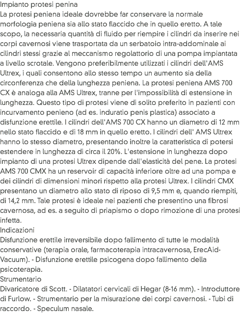 Impianto protesi penina
La protesi peniena ideale dovrebbe far conservare la normale morfologia peniena sia allo stato flaccido che in quello eretto. A tale scopo, la necessaria quantità di fluido per riempire i cilindri da inserire nei corpi cavernosi viene trasportata da un serbatoio intra-addominale ai cilindri stessi grazie al meccanismo regolattorio di una pompa impiantata a livello scrotale. Vengono preferibilmente utilizzati i cilindri dell'AMS Ultrex, i quali consentono allo stesso tempo un aumento sia della circonferenza che della lunghezza peniena. La protesi peniena AMS 700 CX è analoga alla AMS Ultrex, tranne per l'impossibilità di estensione in lunghezza. Questo tipo di protesi viene di solito preferito in pazienti con incurvamento penieno (ad es. induratio penis plastica) associato a disfunzione erettile. I cilindri dell'AMS 700 CX hanno un diametro di 12 mm nello stato flaccido e di 18 mm in quello eretto. I cilindri dell' AMS Ultrex hanno lo stesso diametro, presentando inoltre la caratteristica di potersi estendere in lunghezza di circa il 20%. L'estensione in lunghezza dopo impianto di una protesi Ultrex dipende dall'elasticità del pene. La protesi AMS 700 CMX ha un reservoir di capacità inferiore oltre ad una pompa e dei cilindri di dimensioni minori rispetto alla protesi Ultrex. I cilindri CMX presentano un diametro allo stato di riposo di 9,5 mm e, quando riempiti, di 14,2 mm. Tale protesi è ideale nei pazienti che presentino una fibrosi cavernosa, ad es. a seguito di priapismo o dopo rimozione di una protesi infetta. Indicazioni
Disfunzione erettile irreversibile dopo fallimento di tutte le modalità conservative (terapia orale, farmacoterapia intracavernosa, ErecAid-Vacuum). - Disfunzione erettile psicogena dopo fallimento della psicoterapia. Strumentario
Divaricatore di Scott. - Dilatatori cervicali di Hegar (8-16 mm). - Introduttore di Furlow. - Strumentario per la misurazione dei corpi cavernosi. - Tubi di raccordo. - Speculum nasale. 
