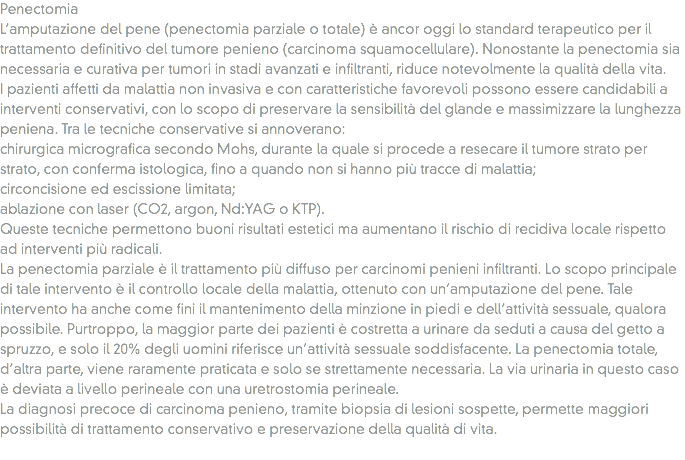Penectomia
L’amputazione del pene (penectomia parziale o totale) è ancor oggi lo standard terapeutico per il trattamento definitivo del tumore penieno (carcinoma squamocellulare). Nonostante la penectomia sia necessaria e curativa per tumori in stadi avanzati e infiltranti, riduce notevolmente la qualità della vita.
I pazienti affetti da malattia non invasiva e con caratteristiche favorevoli possono essere candidabili a interventi conservativi, con lo scopo di preservare la sensibilità del glande e massimizzare la lunghezza peniena. Tra le tecniche conservative si annoverano:
chirurgica micrografica secondo Mohs, durante la quale si procede a resecare il tumore strato per strato, con conferma istologica, fino a quando non si hanno più tracce di malattia;
circoncisione ed escissione limitata;
ablazione con laser (CO2, argon, Nd:YAG o KTP).
Queste tecniche permettono buoni risultati estetici ma aumentano il rischio di recidiva locale rispetto ad interventi più radicali.
La penectomia parziale è il trattamento più diffuso per carcinomi penieni infiltranti. Lo scopo principale di tale intervento è il controllo locale della malattia, ottenuto con un’amputazione del pene. Tale intervento ha anche come fini il mantenimento della minzione in piedi e dell’attività sessuale, qualora possibile. Purtroppo, la maggior parte dei pazienti è costretta a urinare da seduti a causa del getto a spruzzo, e solo il 20% degli uomini riferisce un’attività sessuale soddisfacente. La penectomia totale, d’altra parte, viene raramente praticata e solo se strettamente necessaria. La via urinaria in questo caso è deviata a livello perineale con una uretrostomia perineale.
La diagnosi precoce di carcinoma penieno, tramite biopsia di lesioni sospette, permette maggiori possibilità di trattamento conservativo e preservazione della qualità di vita.