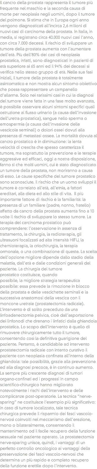 Il cancro della prostata rappresenta il tumore più frequente nel maschio e la seconda causa di morte per neoplasia negli uomini, dopo il tumore del polmone. Si stima che in Europa ogni anno vengono diagnosticati all’incirca 2,6 milioni di nuovi casi di carcinoma della prostata. In Italia, in media, si registrano circa 40.000 nuovi casi l’anno, con circa 7.000 decessi. Il rischio di sviluppare un tumore della prostata aumenta con l’aumentare dell’età. Più dell’80% dei casi di neoplasia prostatica, infatti, sono diagnosticati in pazienti di età superiore ai 65 anni ed il 94% dei decessi si verifica nello stesso gruppo di età. Nelle sue fasi iniziali, il tumore della prostata è totalmente asintomatico e non mostra alcun sintomo obiettivo che possa rappresentare un campanello d’allarme. Solo nei rarissimi casi in cui la diagnosi del tumore viene fatta in una fase molto avanzata, è possibile osservare alcuni sintomi specifici quali ostruzione al flusso urinario (a causa dell’invasione dell’uretra prostatica), sangue nello sperma o emospermia (a causa dell’invasione delle vescicole seminali) o dolori ossei dovuti alla presenza di metastasi ossee. La mortalità dovuta al cancro prostatico è in diminuzione: la lenta velocità di crescita che spesso caratterizza il tumore, ma soprattutto la prevenzione e le terapie aggressive ed efficaci, oggi a nostra disposizione, fanno sì che molti uomini, cui è stato diagnosticato un tumore della prostata, non moriranno a causa di esso. Le cause specifiche del tumore prostatico sono sconosciute. Il rischio che un uomo sviluppi il tumore è correlato all’età, all’etnia, a fattori ereditari, alla dieta ed allo stile di vita. Il più importante fattore di rischio è la familiarità: la presenza di un familiare (padre, nonno, fratello) affetto da cancro della prostata aumenta fino a 10 volte il rischio di sviluppare lo stesso tumore. La terapia del carcinoma prostatico può comprendere: l’osservazione in assenza di trattamento, la chirurgia, la radioterapia, gli ultrasuoni focalizzati ad alta intensità HIFU, la chemioterapia, la criochirurgia, la terapia ormonale, o una combinazione di queste. La scelta dell’opzione migliore dipende dallo stadio della malattia, dall’età e dalle condizioni generali del paziente. La chirurgia del tumore prostatico costituisce, quando possibile, la migliore strategia terapeutica possibile: essa prevede la rimozione in blocco della prostata e delle vescichette seminali e la successiva anastomosi della vescica con il moncone uretrale (prostatectomia radicale). L’intervento è di solito preceduto da una linfoadenectomia pelvica, cioè dall’asportazione dei linfonodi che drenano i linfatici dalla ghiandola prostatica. Lo scopo dell’intervento è quello di rimuovere chirurgicamente tutto il tumore, consentendo così la definitiva guarigione del paziente. Pertanto, è candidabile ad intervento prostatectomia radicale con intento curativo il paziente con neoplasia confinata all’interno della ghiandola: tale possibilità, grazie alla prevenzione ed alla diagnosi precoce, è in continuo aumento. La sempre più crescente diagnosi di tumori organo-confinati ed i progressi in campo scientifico-chirurgico hanno migliorato notevolmente i rischi dell’intervento e delle complicanze post-operatorie. La tecnica “nerve-sparing” ne costituisce l’esempio più significativo: in caso di tumore localizzato, tale tecnica chirurgica prevede il risparmio dei fasci vascolo-nervosi coinvolti nel meccanismo dell’erezione, mono o bilateralmente, consentendo il mantenimento od il facile recupero della funzione sessuale nel paziente operato. La prostatectomia nerve-sparing unisce, quindi, i vantaggi di un perfetto controllo oncologico ai vantaggi della preservazione dei fasci vascolo-nervosi che determina un più rapido e completo recupero della funzione erettile dopo l’intervento.